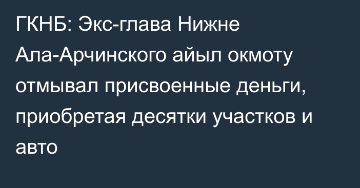 ГКНБ: Экс-глава Нижне Ала-Арчинского айыл окмоту отмывал присвоенные деньги, приобретая десятки участков и авто