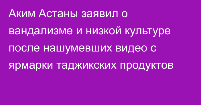 Аким Астаны заявил о вандализме и низкой культуре после нашумевших видео с ярмарки таджикских продуктов