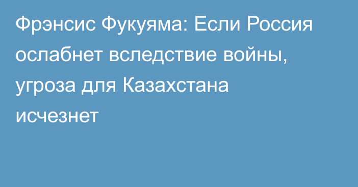 Фрэнсис Фукуяма: Если Россия ослабнет вследствие войны, угроза для Казахстана исчезнет