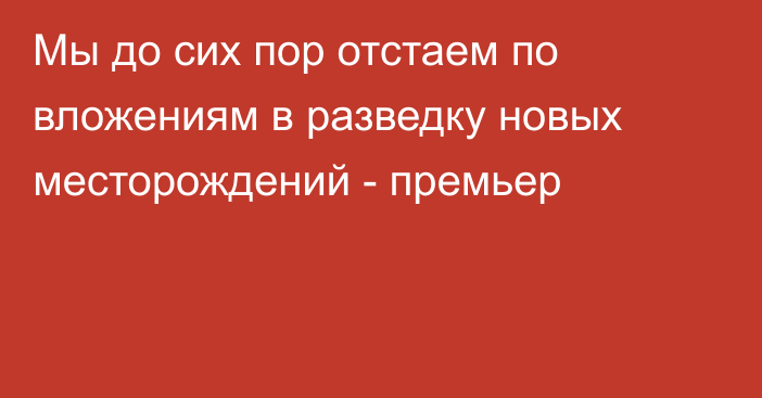 Мы до сих пор отстаем по вложениям в разведку новых месторождений - премьер