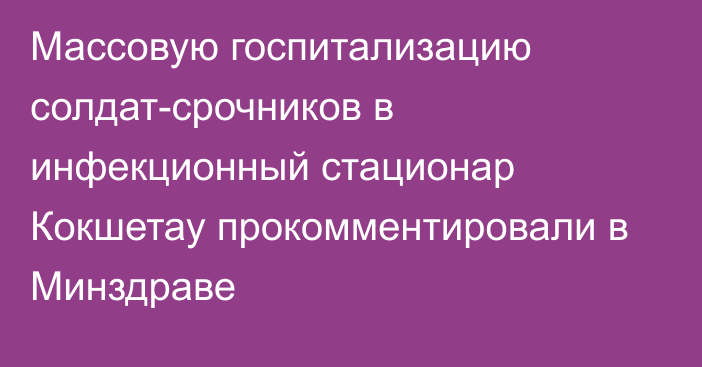 Массовую госпитализацию солдат-срочников в инфекционный стационар Кокшетау прокомментировали в Минздраве