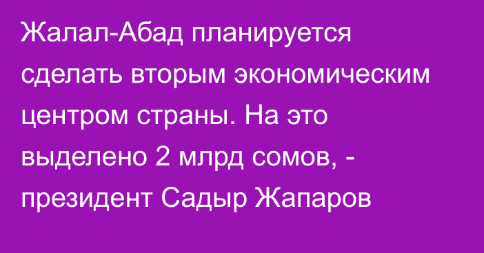 Жалал-Абад планируется сделать вторым экономическим центром страны. На это выделено 2 млрд сомов, - президент Садыр Жапаров