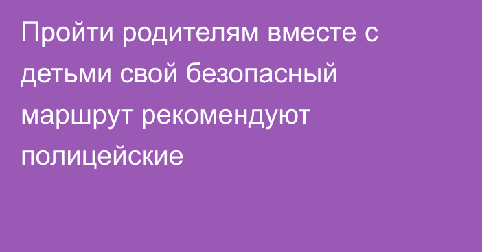 Пройти родителям вместе с детьми свой безопасный маршрут рекомендуют полицейские