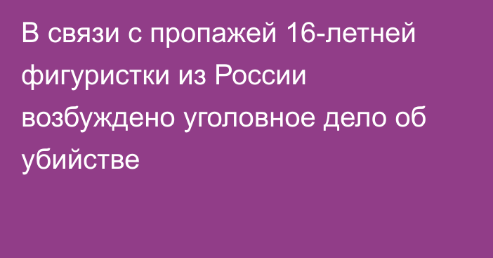 В связи с пропажей 16-летней фигуристки из России возбуждено уголовное дело об убийстве