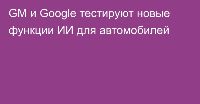 GM и Google тестируют новые функции ИИ для автомобилей