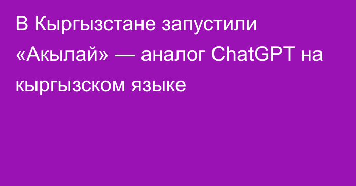 В Кыргызстане запустили «Акылай» — аналог ChatGPT на кыргызском языке