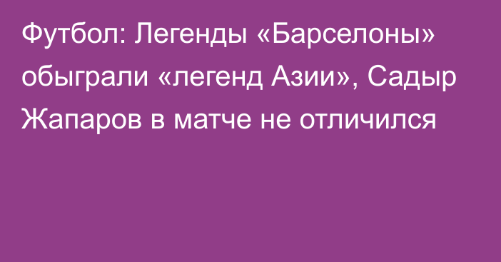 Футбол: Легенды «Барселоны» обыграли «легенд Азии», Садыр Жапаров в матче не отличился