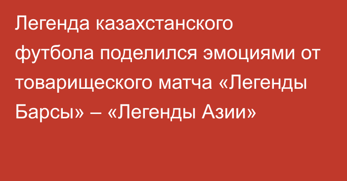 Легенда казахстанского футбола поделился эмоциями от товарищеского матча «Легенды Барсы» – «Легенды Азии»