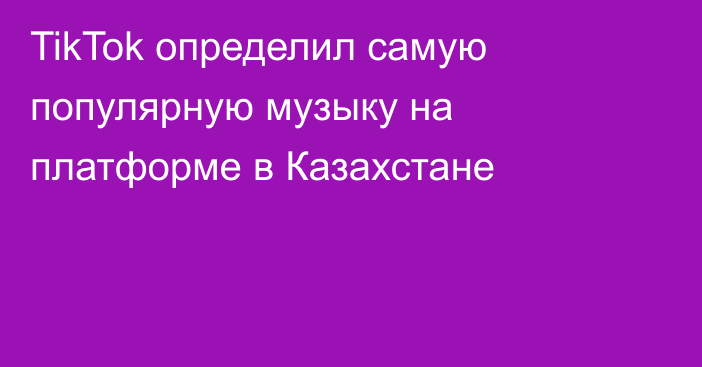 TikTok определил самую популярную музыку на платформе в Казахстане