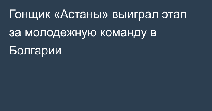 Гонщик «Астаны» выиграл этап за молодежную команду в Болгарии