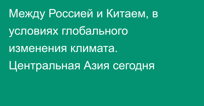 Между Россией и Китаем, в условиях глобального изменения климата. Центральная Азия сегодня