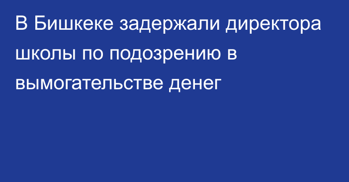 В Бишкеке задержали директора школы по подозрению в вымогательстве денег