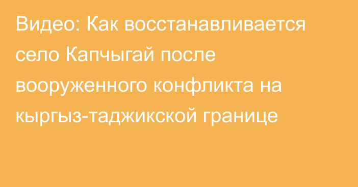 Видео: Как восстанавливается село Капчыгай после вооруженного конфликта на кыргыз-таджикской границе