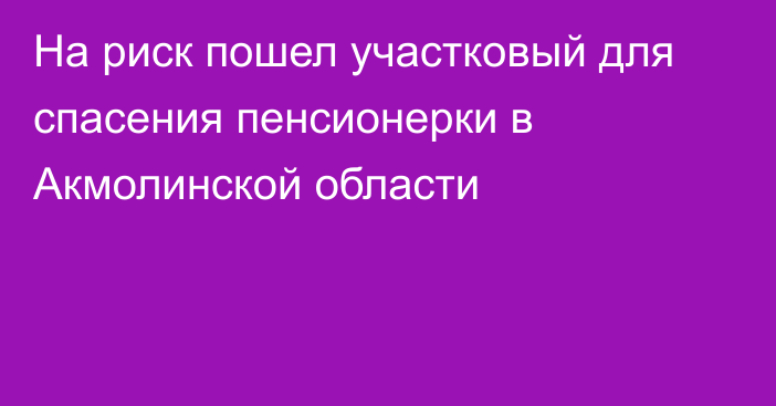 На риск пошел участковый для спасения пенсионерки в Акмолинской области