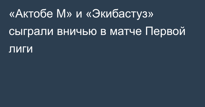 «Актобе М» и «Экибастуз» сыграли вничью в матче Первой лиги