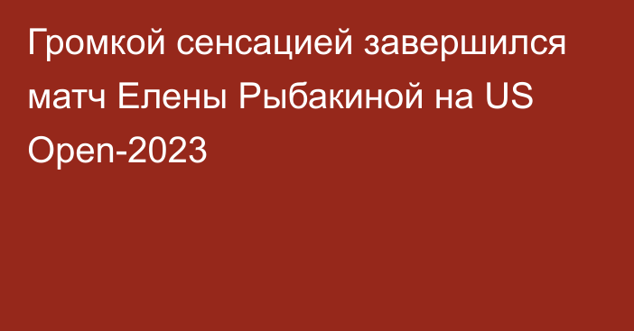 Громкой сенсацией завершился матч Елены Рыбакиной на US Open-2023