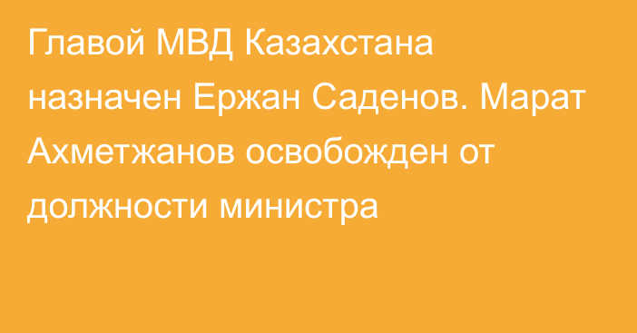 Главой МВД Казахстана назначен Ержан Саденов. Марат Ахметжанов освобожден от должности министра