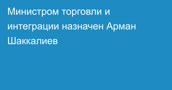 Министром торговли и интеграции назначен Арман Шаккалиев