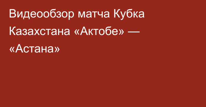 Видеообзор матча Кубка Казахстана «Актобе» — «Астана»