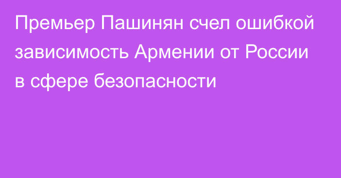 Премьер Пашинян счел ошибкой зависимость Армении от России в сфере безопасности