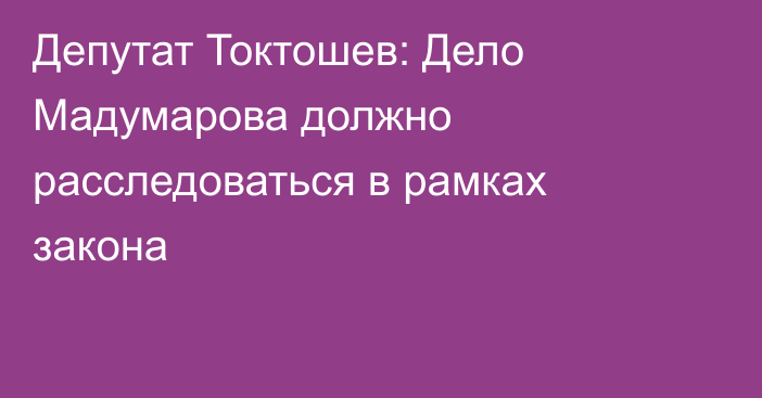 Депутат Токтошев: Дело Мадумарова должно расследоваться в рамках закона