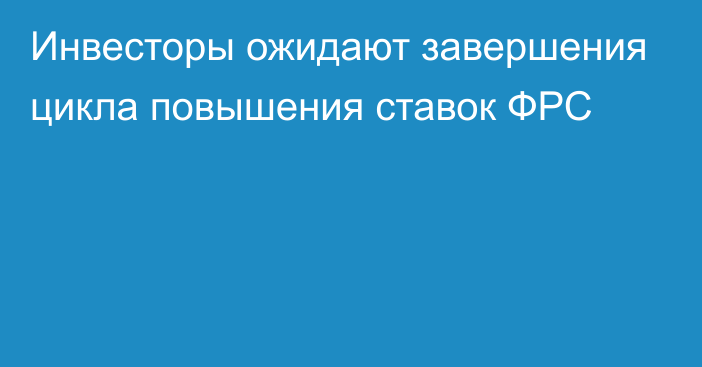 Инвесторы ожидают завершения цикла повышения ставок ФРС