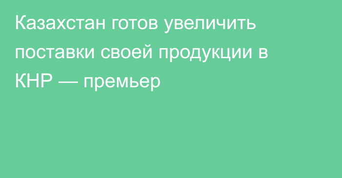 Казахстан готов увеличить поставки своей продукции в КНР — премьер