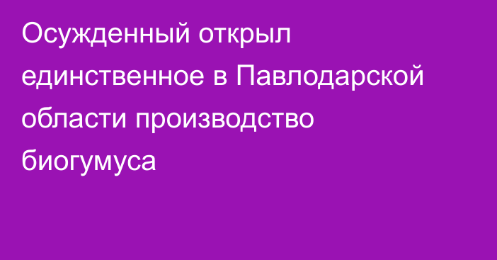 Осужденный открыл единственное в Павлодарской области производство биогумуса