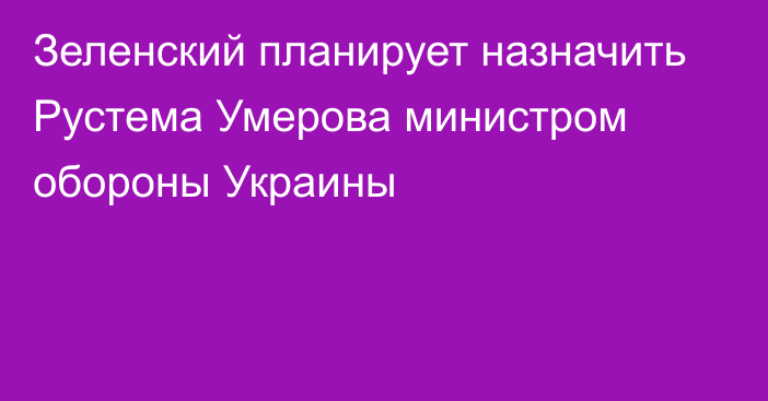 Зеленский планирует назначить Рустема Умерова министром обороны Украины