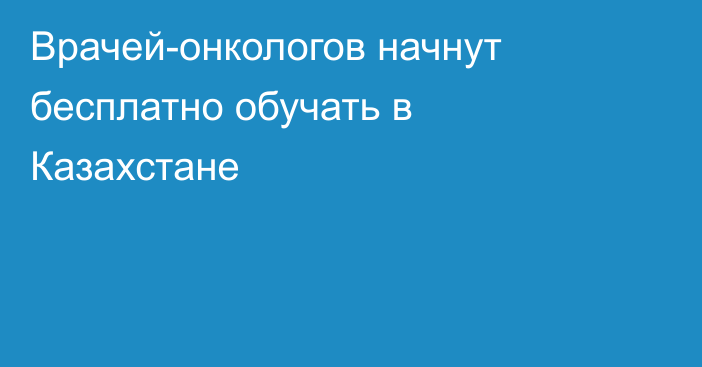 Врачей-онкологов начнут бесплатно обучать в Казахстане