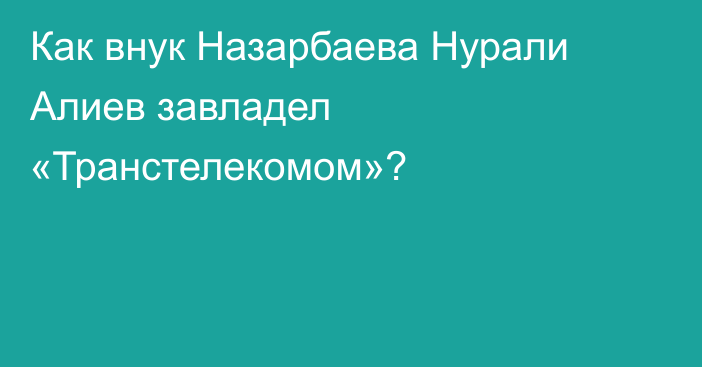 Как внук Назарбаева Нурали Алиев завладел «Транстелекомом»?