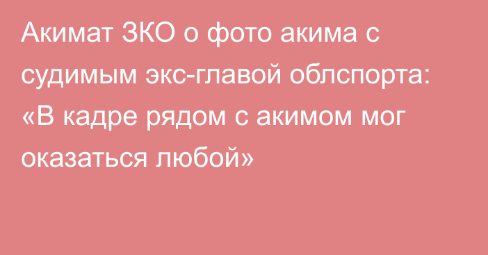 Акимат ЗКО о фото акима с судимым экс-главой облспорта: «В кадре рядом с акимом мог оказаться любой»