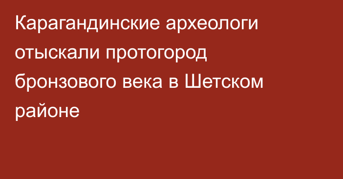 Карагандинские археологи отыскали протогород бронзового века в Шетском районе