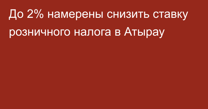 До 2% намерены снизить ставку розничного налога в Атырау