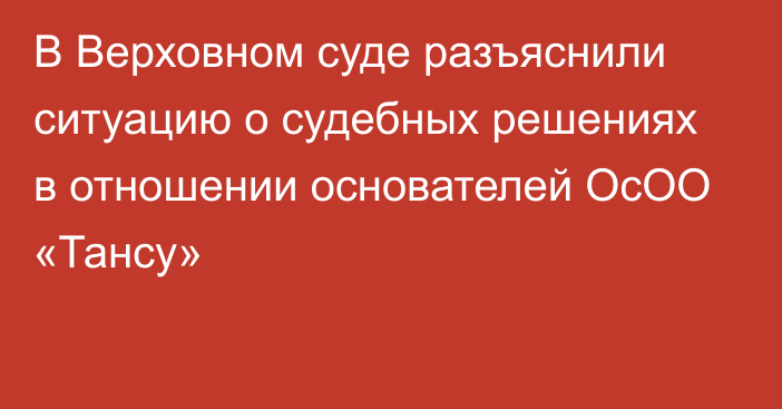 В Верховном суде разъяснили ситуацию о судебных решениях в отношении основателей ОсОО «Тансу»