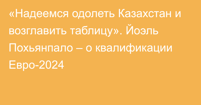 «Надеемся одолеть Казахстан и возглавить таблицу». Йоэль Похьянпало – о квалификации Евро-2024