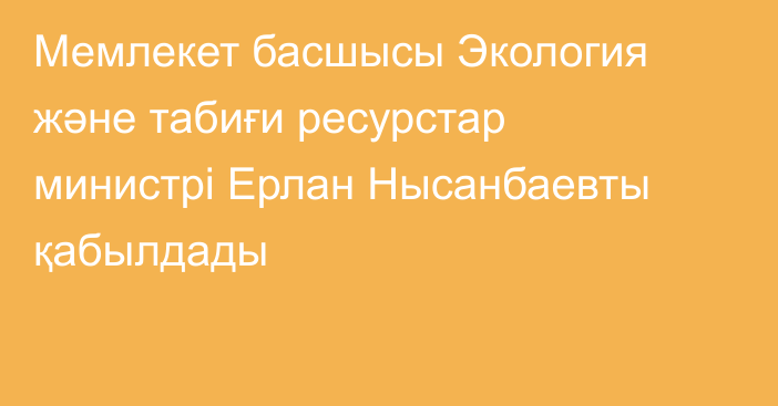 Мемлекет басшысы Экология және табиғи ресурстар министрі Ерлан Нысанбаевты қабылдады