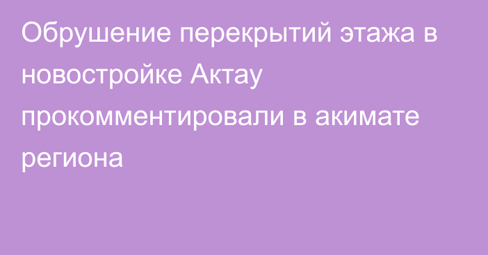 Обрушение перекрытий этажа в новостройке Актау прокомментировали в акимате региона