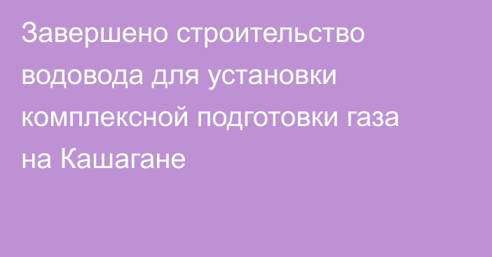 Завершено строительство водовода для установки комплексной подготовки газа на Кашагане