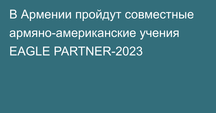 В Армении пройдут совместные армяно-американские учения EAGLE PARTNER-2023