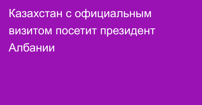 Казахстан с официальным визитом посетит президент Албании