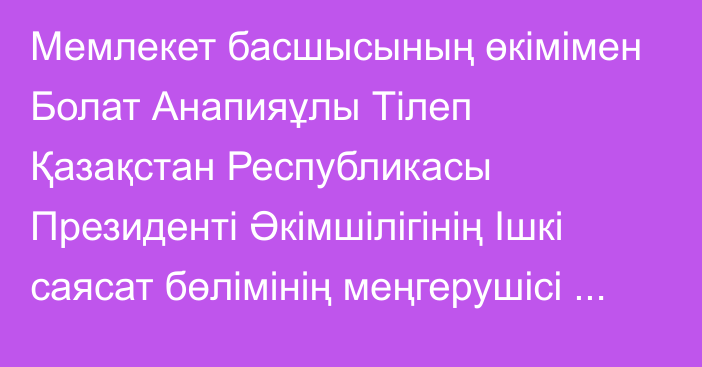 Мемлекет басшысының өкімімен Болат Анапияұлы Тілеп Қазақстан Республикасы Президенті Әкімшілігінің Ішкі саясат бөлімінің меңгерушісі лауазымынан босатылды