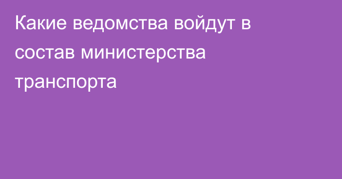 Какие ведомства войдут в состав министерства транспорта