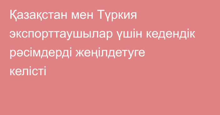 Қазақстан мен Түркия экспорттаушылар үшін кедендік рәсімдерді жеңілдетуге келісті