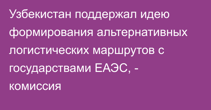 Узбекистан поддержал идею формирования альтернативных логистических маршрутов с государствами ЕАЭС, - комиссия