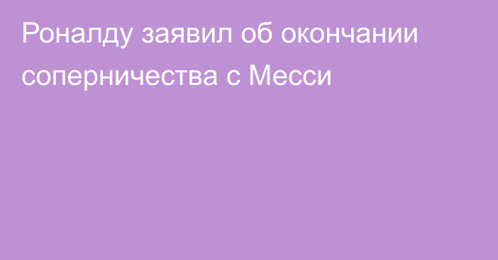 Роналду заявил об окончании соперничества с Месси