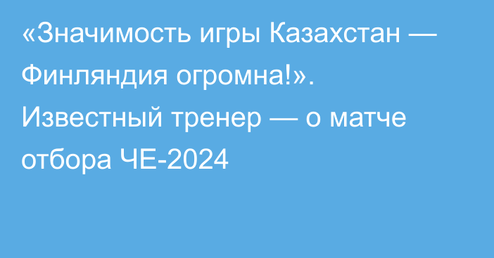 «Значимость игры Казахстан — Финляндия огромна!». Известный тренер — о матче отбора ЧЕ-2024