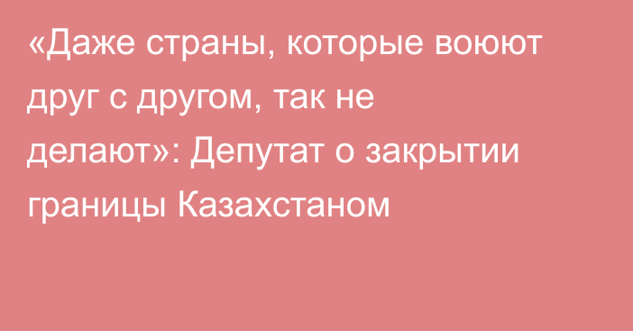 «Даже страны, которые воюют друг с другом, так не делают»: Депутат о закрытии границы Казахстаном