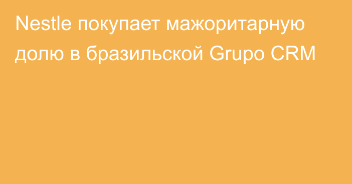 Nestle покупает мажоритарную долю в бразильской Grupo CRM