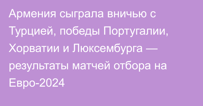 Армения сыграла вничью с Турцией, победы Португалии, Хорватии и Люксембурга — результаты матчей отбора на Евро-2024